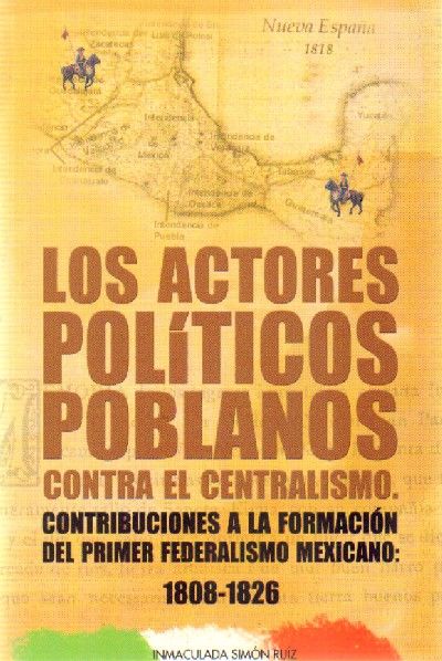 LOS ACTORES POLITICOS POBLANOS CONTRA EL CENTRALISMO. CONTRIBUCIONES A LA FORMACION DEL PRIMER FEDERALISMO MEXICANO: 1808-1826